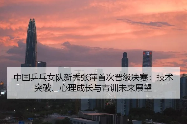 中国乒乓女队新秀张萍首次晋级决赛：技术突破、心理成长与青训未来展望